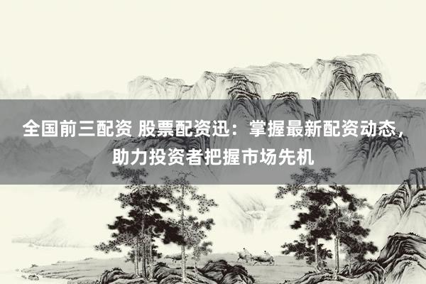 全国前三配资 股票配资迅：掌握最新配资动态，助力投资者把握市场先机