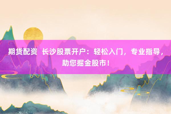 期货配资  长沙股票开户：轻松入门，专业指导，助您掘金股市！