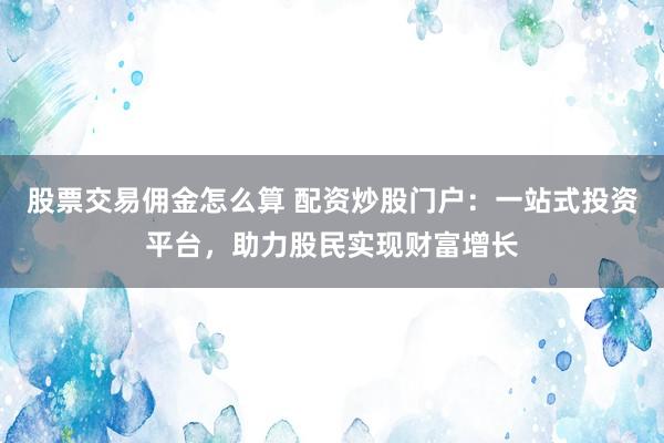 股票交易佣金怎么算 配资炒股门户：一站式投资平台，助力股民实现财富增长