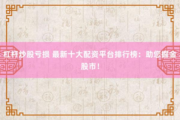 杠杆炒股亏损 最新十大配资平台排行榜：助您掘金股市！