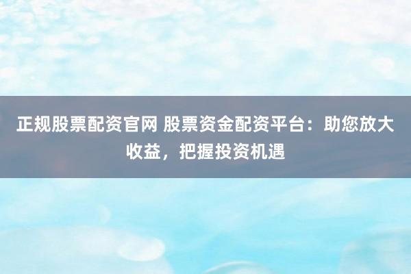 正规股票配资官网 股票资金配资平台：助您放大收益，把握投资机遇