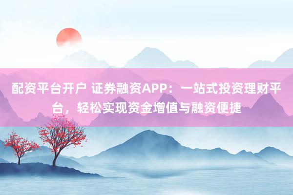 配资平台开户 证券融资APP：一站式投资理财平台，轻松实现资金增值与融资便捷