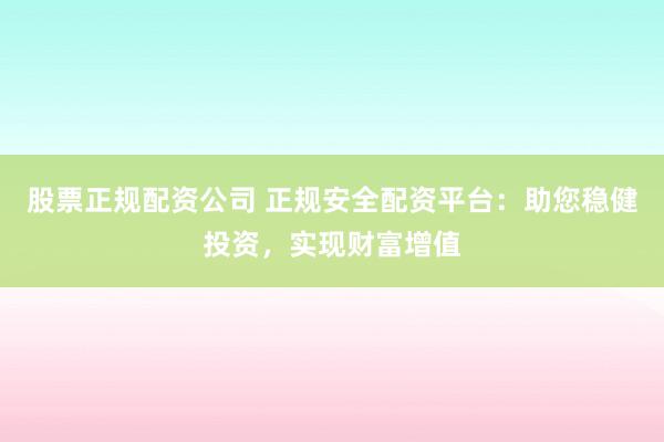 股票正规配资公司 正规安全配资平台：助您稳健投资，实现财富增值