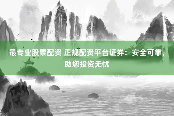 最专业股票配资 正规配资平台证券：安全可靠，助您投资无忧