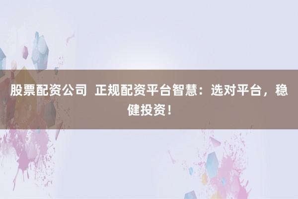 股票配资公司  正规配资平台智慧：选对平台，稳健投资！