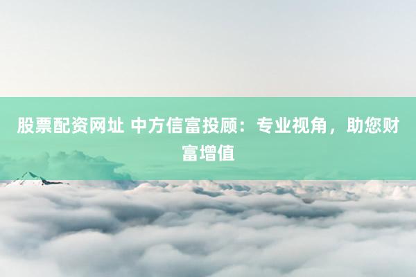 股票配资网址 中方信富投顾：专业视角，助您财富增值