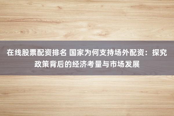 在线股票配资排名 国家为何支持场外配资：探究政策背后的经济考量与市场发展