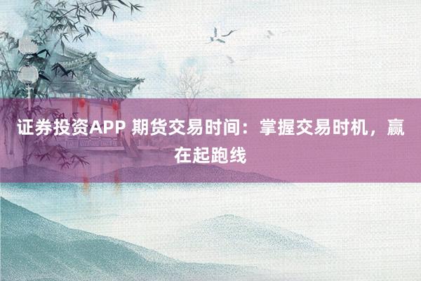 证券投资APP 期货交易时间：掌握交易时机，赢在起跑线
