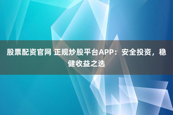 股票配资官网 正规炒股平台APP：安全投资，稳健收益之选