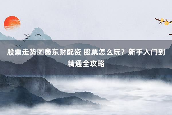 股票走势图鑫东财配资 股票怎么玩？新手入门到精通全攻略