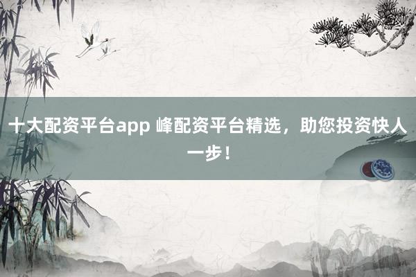 十大配资平台app 峰配资平台精选，助您投资快人一步！