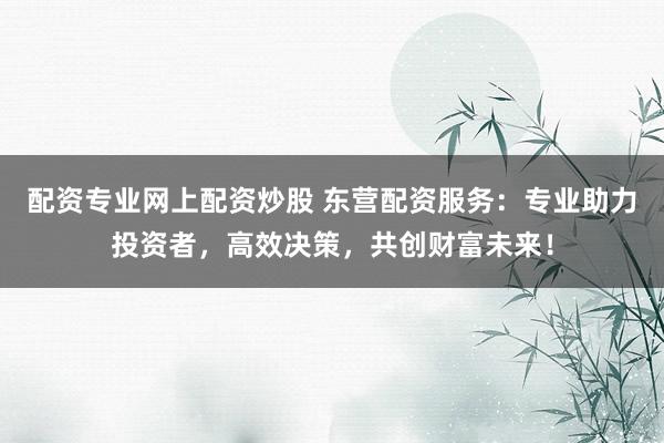 配资专业网上配资炒股 东营配资服务：专业助力投资者，高效决策，共创财富未来！