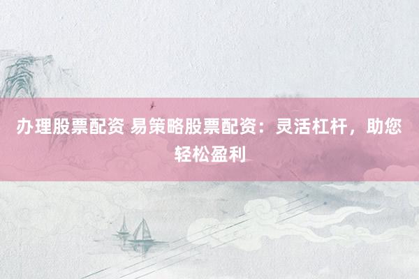办理股票配资 易策略股票配资：灵活杠杆，助您轻松盈利