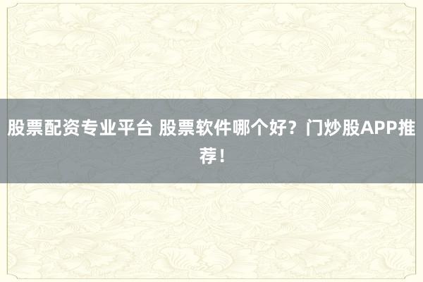 股票配资专业平台 股票软件哪个好？门炒股APP推荐！