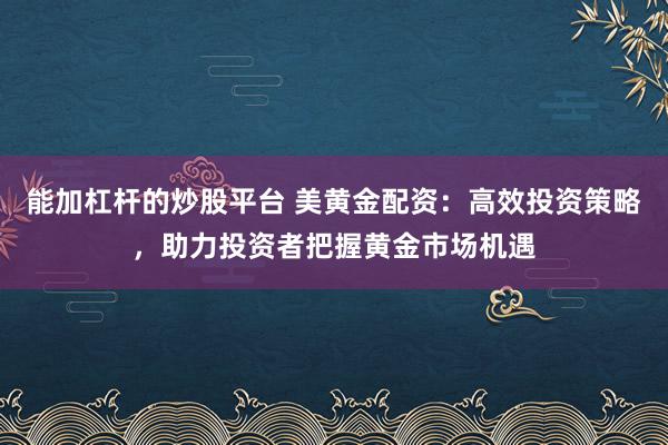 能加杠杆的炒股平台 美黄金配资：高效投资策略，助力投资者把握黄金市场机遇