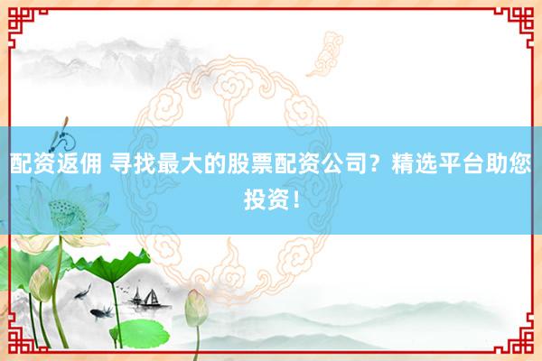 配资返佣 寻找最大的股票配资公司？精选平台助您投资！
