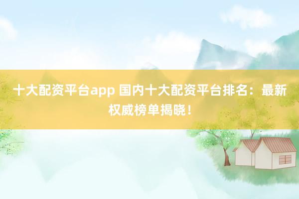 十大配资平台app 国内十大配资平台排名：最新权威榜单揭晓！