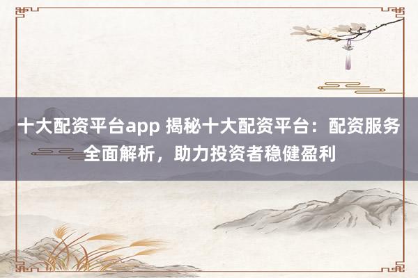 十大配资平台app 揭秘十大配资平台：配资服务全面解析，助力投资者稳健盈利