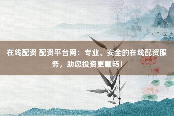 在线配资 配资平台网：专业、安全的在线配资服务，助您投资更顺畅！