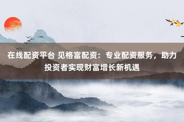 在线配资平台 见格富配资：专业配资服务，助力投资者实现财富增长新机遇