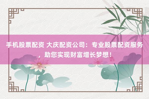 手机股票配资 大庆配资公司：专业股票配资服务，助您实现财富增长梦想！
