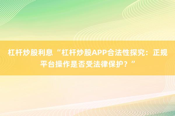 杠杆炒股利息 “杠杆炒股APP合法性探究：正规平台操作是否受法律保护？”