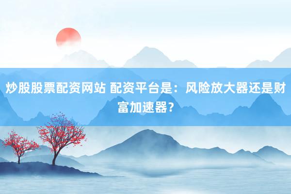 炒股股票配资网站 配资平台是：风险放大器还是财富加速器？
