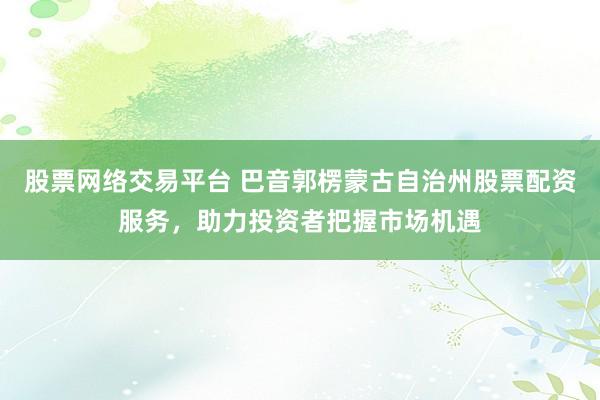 股票网络交易平台 巴音郭楞蒙古自治州股票配资服务，助力投资者把握市场机遇
