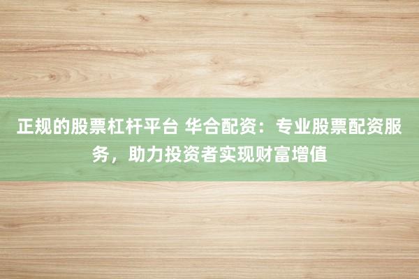 正规的股票杠杆平台 华合配资：专业股票配资服务，助力投资者实现财富增值