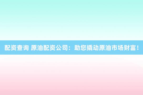 配资查询 原油配资公司：助您撬动原油市场财富！