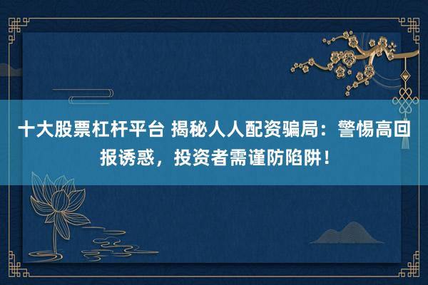 十大股票杠杆平台 揭秘人人配资骗局：警惕高回报诱惑，投资者需谨防陷阱！