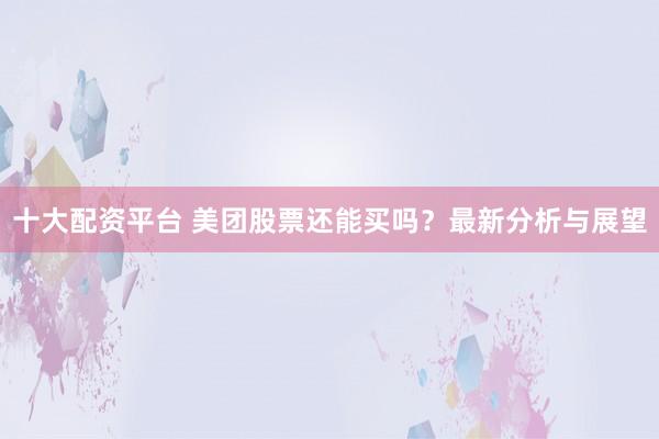 十大配资平台 美团股票还能买吗？最新分析与展望