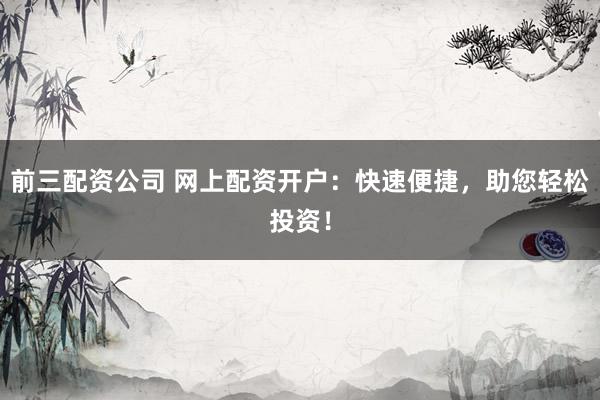 前三配资公司 网上配资开户：快速便捷，助您轻松投资！