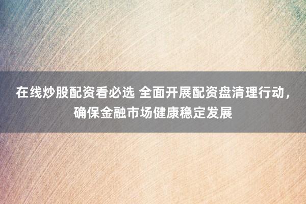 在线炒股配资看必选 全面开展配资盘清理行动，确保金融市场健康稳定发展