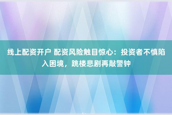 线上配资开户 配资风险触目惊心：投资者不慎陷入困境，跳楼悲剧再敲警钟