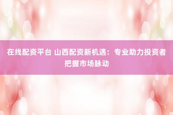 在线配资平台 山西配资新机遇：专业助力投资者把握市场脉动