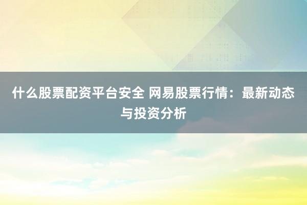 什么股票配资平台安全 网易股票行情：最新动态与投资分析