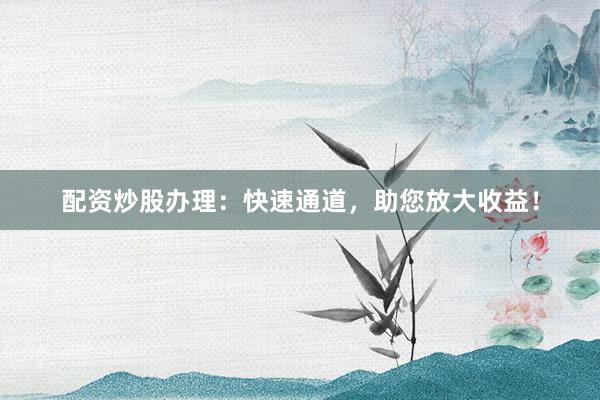 配资炒股办理：快速通道，助您放大收益！