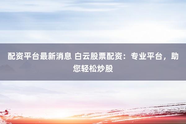配资平台最新消息 白云股票配资：专业平台，助您轻松炒股