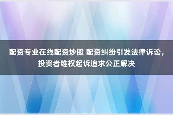 配资专业在线配资炒股 配资纠纷引发法律诉讼，投资者维权起诉追求公正解决