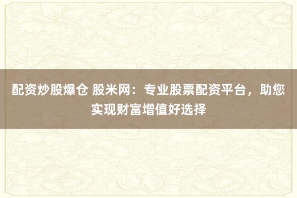 配资炒股爆仓 股米网：专业股票配资平台，助您实现财富增值好选择