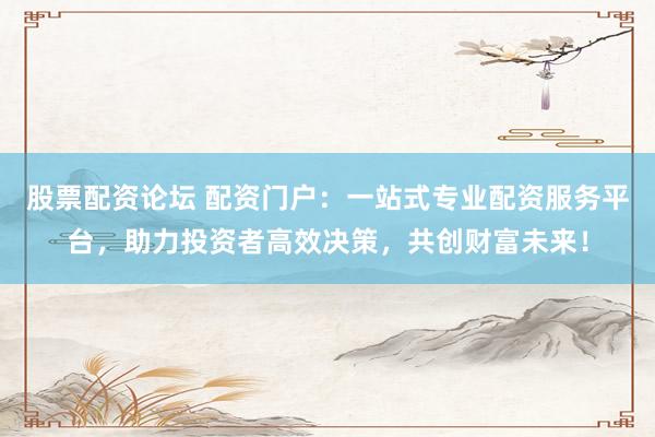 股票配资论坛 配资门户：一站式专业配资服务平台，助力投资者高效决策，共创财富未来！