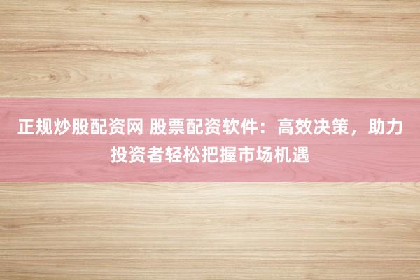 正规炒股配资网 股票配资软件：高效决策，助力投资者轻松把握市场机遇