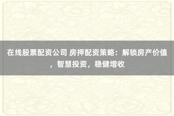 在线股票配资公司 房押配资策略：解锁房产价值，智慧投资，稳健增收