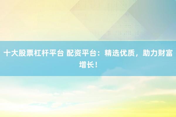 十大股票杠杆平台 配资平台：精选优质，助力财富增长！