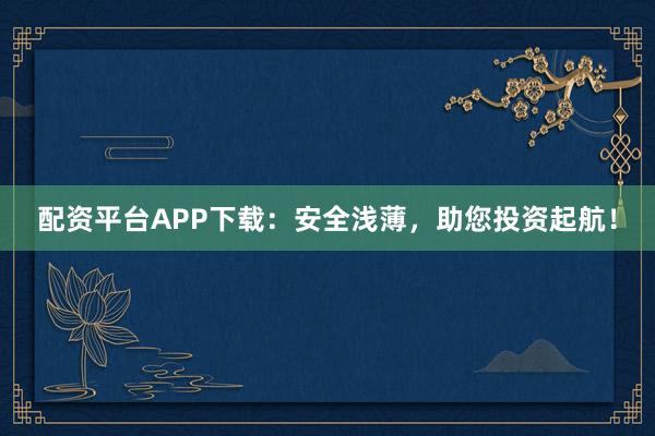 配资平台APP下载：安全浅薄，助您投资起航！