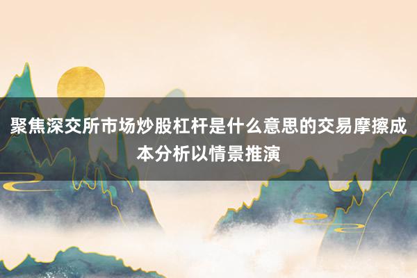 聚焦深交所市场炒股杠杆是什么意思的交易摩擦成本分析以情景推演