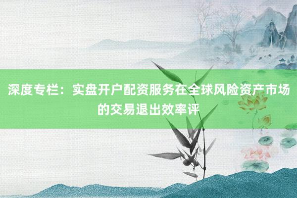 深度专栏：实盘开户配资服务在全球风险资产市场的交易退出效率评