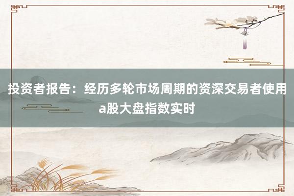 投资者报告：经历多轮市场周期的资深交易者使用a股大盘指数实时