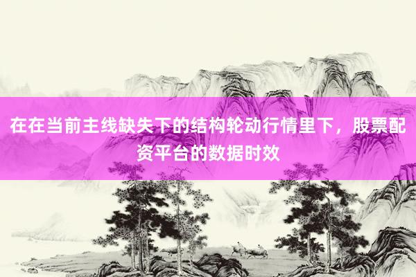 在在当前主线缺失下的结构轮动行情里下，股票配资平台的数据时效